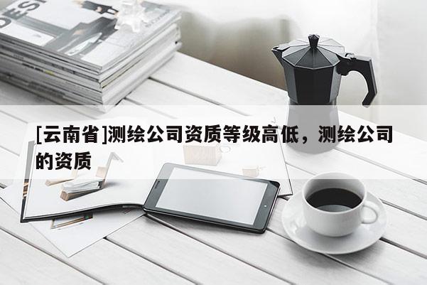 [云南省]測(cè)繪公司資質(zhì)等級(jí)高低，測(cè)繪公司的資質(zhì)