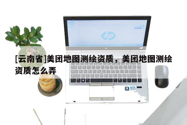 [云南省]美團(tuán)地圖測(cè)繪資質(zhì)，美團(tuán)地圖測(cè)繪資質(zhì)怎么弄