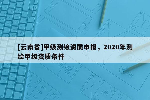 [云南省]甲級(jí)測(cè)繪資質(zhì)申報(bào)，2020年測(cè)繪甲級(jí)資質(zhì)條件
