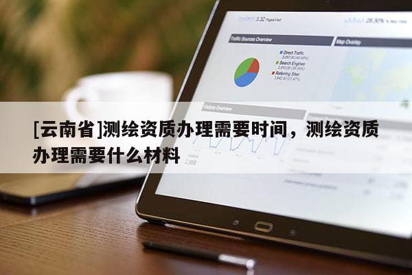 [云南省]測繪資質(zhì)辦理需要時間，測繪資質(zhì)辦理需要什么材料