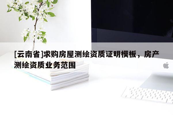 [云南省]求購房屋測繪資質(zhì)證明模板，房產(chǎn)測繪資質(zhì)業(yè)務(wù)范圍
