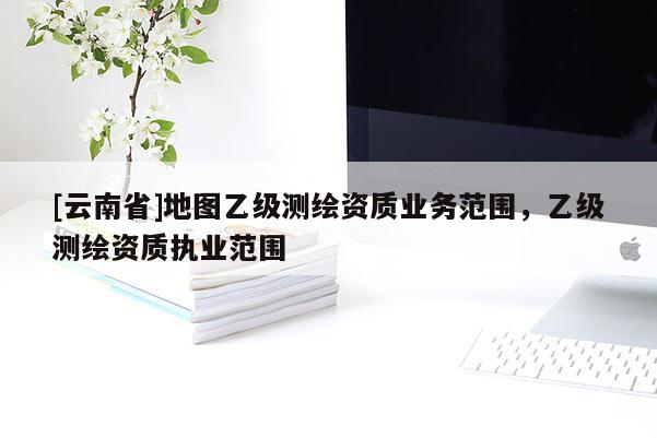 [云南省]地圖乙級測繪資質(zhì)業(yè)務(wù)范圍，乙級測繪資質(zhì)執(zhí)業(yè)范圍