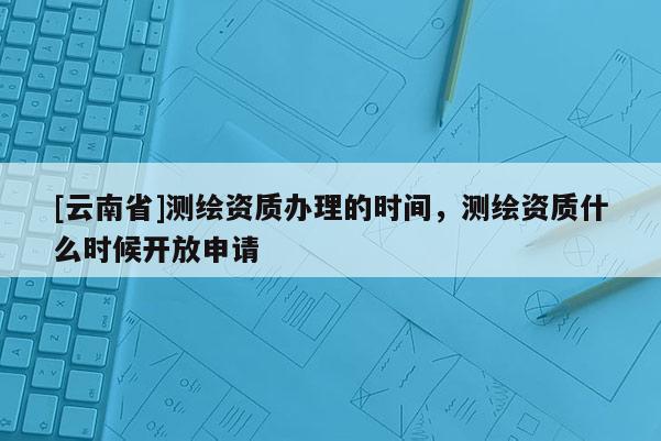 [云南省]測繪資質(zhì)辦理的時間，測繪資質(zhì)什么時候開放申請