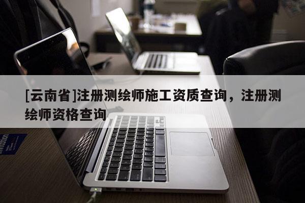 [云南省]注冊測繪師施工資質(zhì)查詢，注冊測繪師資格查詢