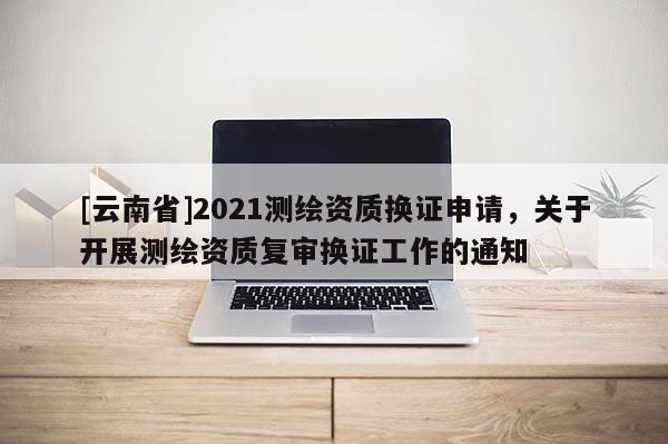 [云南省]2021測(cè)繪資質(zhì)換證申請(qǐng)，關(guān)于開展測(cè)繪資質(zhì)復(fù)審換證工作的通知