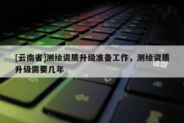 [云南省]測(cè)繪資質(zhì)升級(jí)準(zhǔn)備工作，測(cè)繪資質(zhì)升級(jí)需要幾年