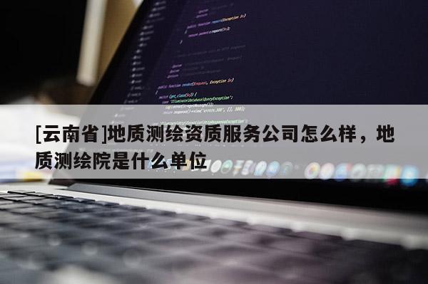 [云南省]地質(zhì)測(cè)繪資質(zhì)服務(wù)公司怎么樣，地質(zhì)測(cè)繪院是什么單位