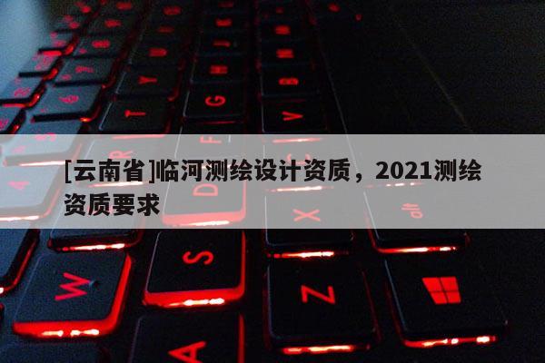 [云南省]臨河測繪設(shè)計資質(zhì)，2021測繪資質(zhì)要求