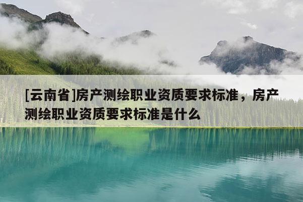 [云南省]房產(chǎn)測(cè)繪職業(yè)資質(zhì)要求標(biāo)準(zhǔn)，房產(chǎn)測(cè)繪職業(yè)資質(zhì)要求標(biāo)準(zhǔn)是什么