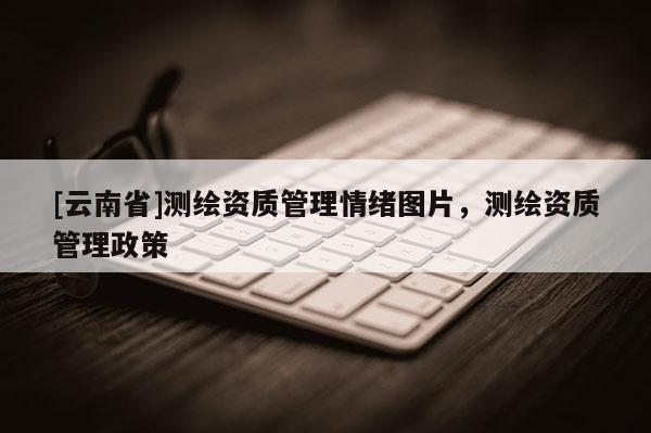 [云南省]測繪資質(zhì)管理情緒圖片，測繪資質(zhì)管理政策