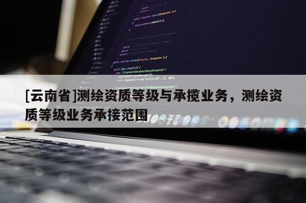 [云南省]測繪資質(zhì)等級與承攬業(yè)務(wù)，測繪資質(zhì)等級業(yè)務(wù)承接范圍