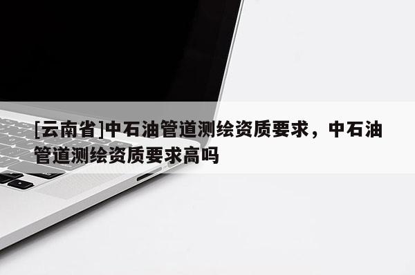 [云南省]中石油管道測(cè)繪資質(zhì)要求，中石油管道測(cè)繪資質(zhì)要求高嗎