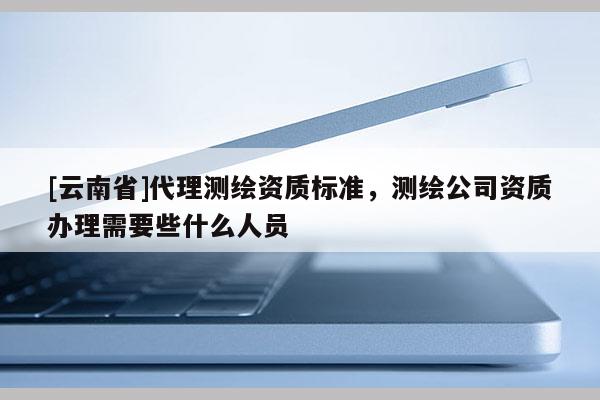 [云南省]代理測(cè)繪資質(zhì)標(biāo)準(zhǔn)，測(cè)繪公司資質(zhì)辦理需要些什么人員