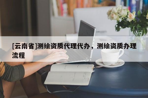 [云南省]測繪資質代理代辦，測繪資質辦理流程