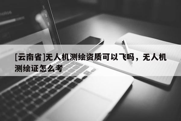[云南省]無(wú)人機(jī)測(cè)繪資質(zhì)可以飛嗎，無(wú)人機(jī)測(cè)繪證怎么考