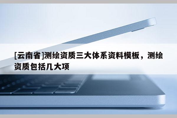 [云南省]測(cè)繪資質(zhì)三大體系資料模板，測(cè)繪資質(zhì)包括幾大項(xiàng)