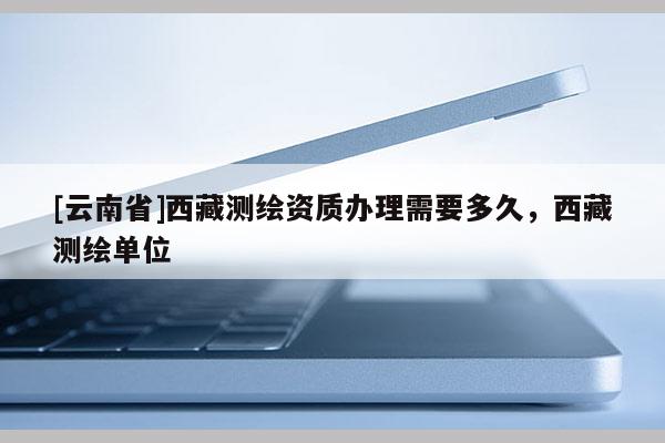 [云南省]西藏測(cè)繪資質(zhì)辦理需要多久，西藏測(cè)繪單位