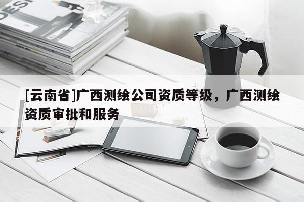 [云南省]廣西測(cè)繪公司資質(zhì)等級(jí)，廣西測(cè)繪資質(zhì)審批和服務(wù)