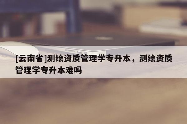 [云南省]測繪資質(zhì)管理學(xué)專升本，測繪資質(zhì)管理學(xué)專升本難嗎