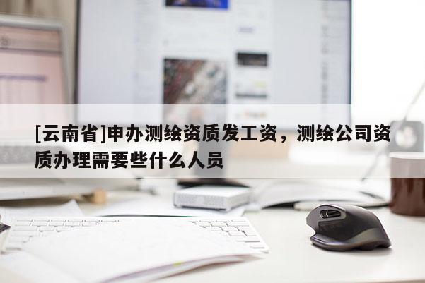 [云南省]申辦測繪資質(zhì)發(fā)工資，測繪公司資質(zhì)辦理需要些什么人員