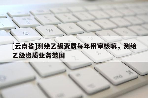 [云南省]測(cè)繪乙級(jí)資質(zhì)每年用審核嘛，測(cè)繪乙級(jí)資質(zhì)業(yè)務(wù)范圍