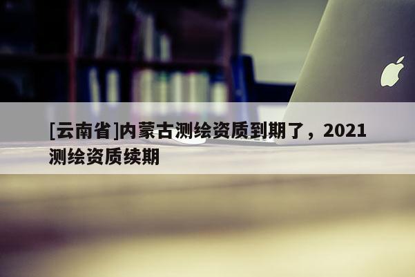 [云南省]內(nèi)蒙古測(cè)繪資質(zhì)到期了，2021測(cè)繪資質(zhì)續(xù)期