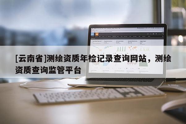 [云南省]測(cè)繪資質(zhì)年檢記錄查詢網(wǎng)站，測(cè)繪資質(zhì)查詢監(jiān)管平臺(tái)