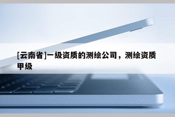 [云南省]一級(jí)資質(zhì)的測(cè)繪公司，測(cè)繪資質(zhì) 甲級(jí)