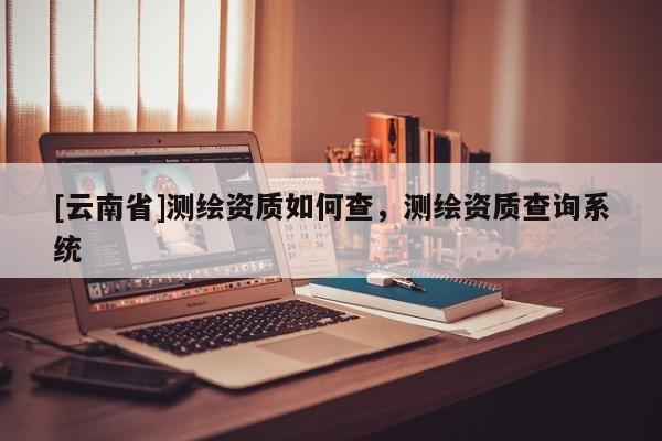 [云南省]測繪資質(zhì)如何查，測繪資質(zhì)查詢系統(tǒng)
