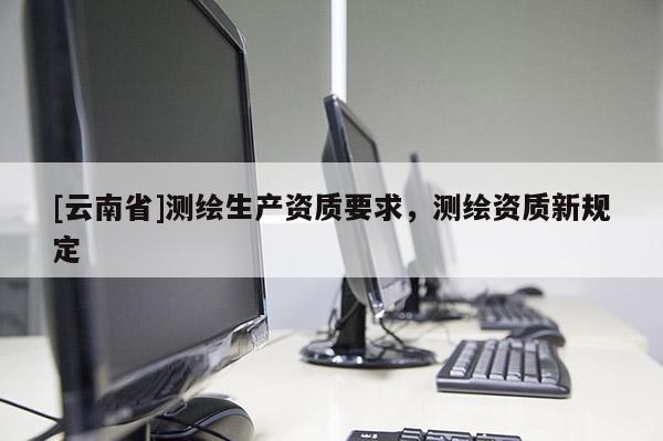 [云南省]測繪生產(chǎn)資質(zhì)要求，測繪資質(zhì)新規(guī)定