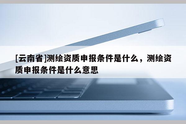 [云南省]測繪資質(zhì)申報條件是什么，測繪資質(zhì)申報條件是什么意思