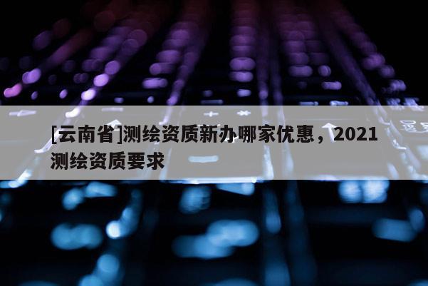 [云南省]測(cè)繪資質(zhì)新辦哪家優(yōu)惠，2021測(cè)繪資質(zhì)要求