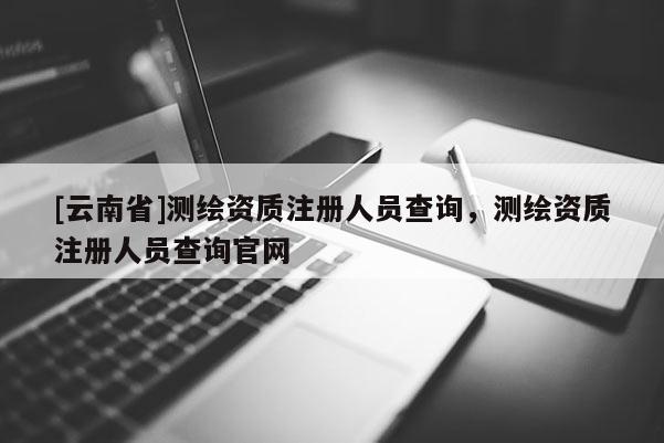 [云南省]測繪資質(zhì)注冊(cè)人員查詢，測繪資質(zhì)注冊(cè)人員查詢官網(wǎng)