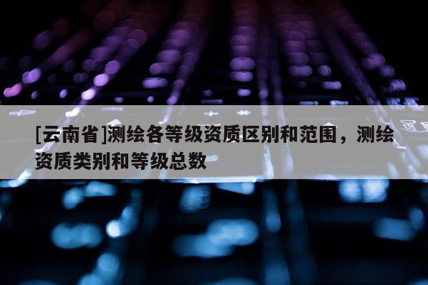[云南省]測繪各等級資質(zhì)區(qū)別和范圍，測繪資質(zhì)類別和等級總數(shù)