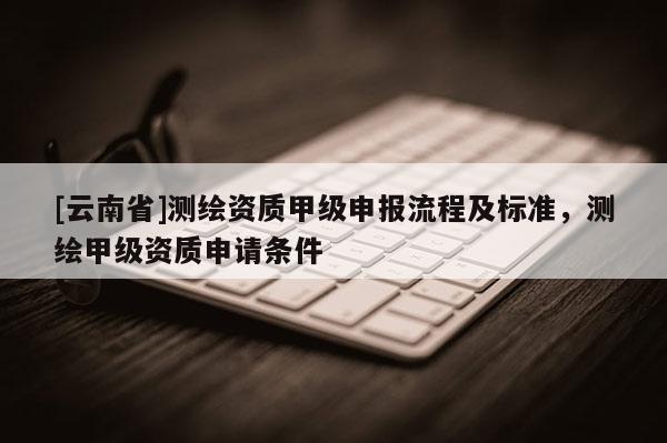 [云南省]測繪資質(zhì)甲級(jí)申報(bào)流程及標(biāo)準(zhǔn)，測繪甲級(jí)資質(zhì)申請(qǐng)條件