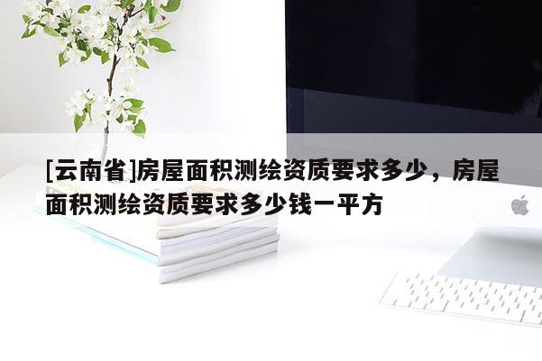 [云南省]房屋面積測繪資質(zhì)要求多少，房屋面積測繪資質(zhì)要求多少錢一平方
