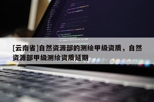 [云南省]自然資源部的測繪甲級(jí)資質(zhì)，自然資源部甲級(jí)測繪資質(zhì)延期
