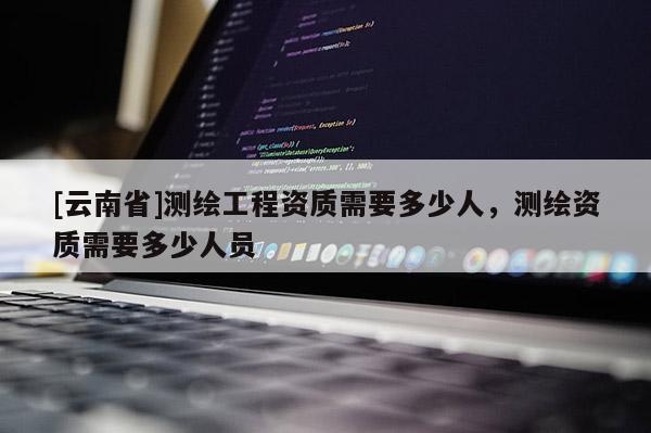 [云南省]測繪工程資質(zhì)需要多少人，測繪資質(zhì)需要多少人員