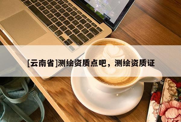 [云南省]測(cè)繪資質(zhì)點(diǎn)吧，測(cè)繪資質(zhì)證