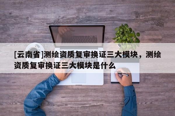 [云南省]測繪資質(zhì)復(fù)審換證三大模塊，測繪資質(zhì)復(fù)審換證三大模塊是什么