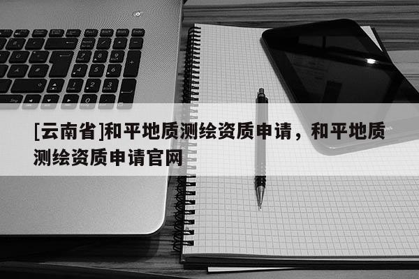 [云南省]和平地質(zhì)測繪資質(zhì)申請，和平地質(zhì)測繪資質(zhì)申請官網(wǎng)