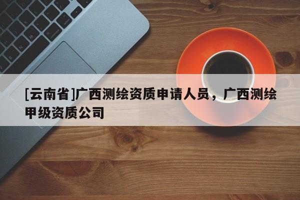 [云南省]廣西測(cè)繪資質(zhì)申請(qǐng)人員，廣西測(cè)繪甲級(jí)資質(zhì)公司