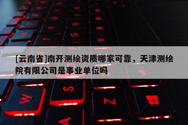 [云南省]南開測繪資質(zhì)哪家可靠，天津測繪院有限公司是事業(yè)單位嗎
