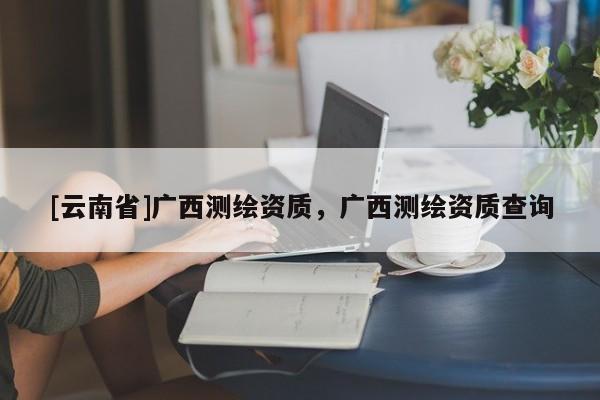 [云南省]廣西測繪資質(zhì)，廣西測繪資質(zhì)查詢