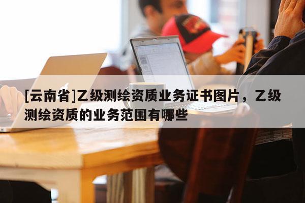 [云南省]乙級測繪資質(zhì)業(yè)務(wù)證書圖片，乙級測繪資質(zhì)的業(yè)務(wù)范圍有哪些