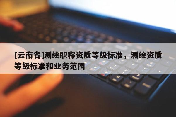 [云南省]測繪職稱資質(zhì)等級標(biāo)準(zhǔn)，測繪資質(zhì)等級標(biāo)準(zhǔn)和業(yè)務(wù)范圍