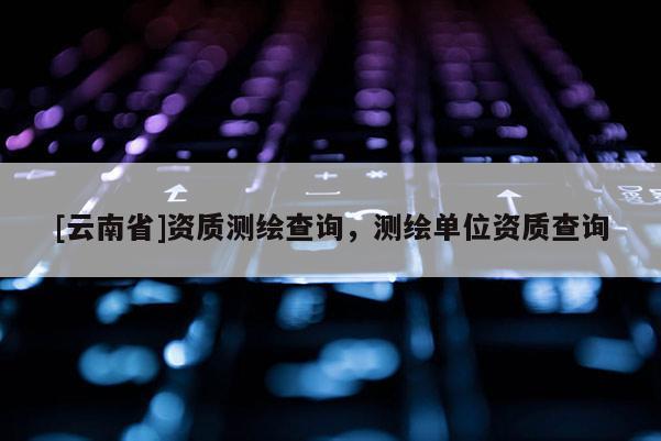 [云南省]資質測繪查詢，測繪單位資質查詢