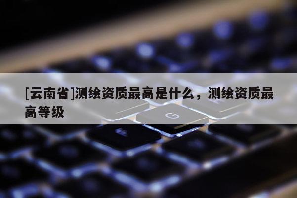 [云南省]測繪資質最高是什么，測繪資質最高等級