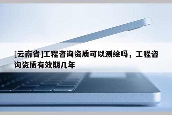 [云南省]工程咨詢資質可以測繪嗎，工程咨詢資質有效期幾年