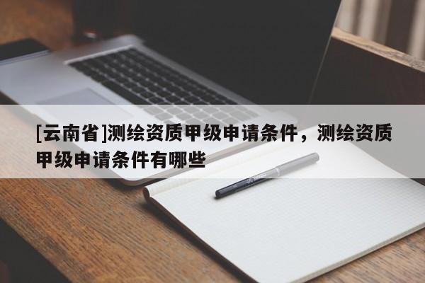 [云南省]測繪資質甲級申請條件，測繪資質甲級申請條件有哪些